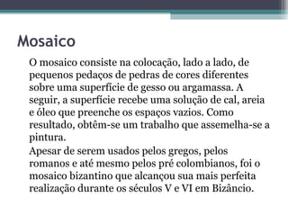 Mosaico
O mosaico consiste na colocação, lado a lado, de
pequenos pedaços de pedras de cores diferentes
sobre uma superfície de gesso ou argamassa. A
seguir, a superfície recebe uma solução de cal, areia
e óleo que preenche os espaços vazios. Como
resultado, obtêm-se um trabalho que assemelha-se a
pintura.
Apesar de serem usados pelos gregos, pelos
romanos e até mesmo pelos pré colombianos, foi o
mosaico bizantino que alcançou sua mais perfeita
realização durante os séculos V e VI em Bizâncio.
 