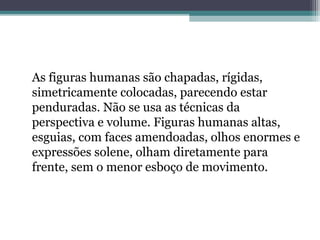As figuras humanas são chapadas, rígidas,
simetricamente colocadas, parecendo estar
penduradas. Não se usa as técnicas da
perspectiva e volume. Figuras humanas altas,
esguias, com faces amendoadas, olhos enormes e
expressões solene, olham diretamente para
frente, sem o menor esboço de movimento.
 
