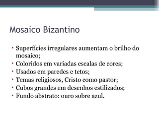 Mosaico Bizantino
• Superfícies irregulares aumentam o brilho do
mosaico;
• Coloridos em variadas escalas de cores;
• Usados em paredes e tetos;
• Temas religiosos, Cristo como pastor;
• Cubos grandes em desenhos estilizados;
• Fundo abstrato: ouro sobre azul.
 
