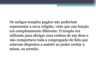 Os antigos templos pagãos não poderiam
representar a nova religião, visto que sua função
era completamente diferente. O templo era
utilizado para abrigar uma estátua de um deus e
não comportava toda a congregação de fiéis que
estavam dispostos a assistir ao padre recitar a
missa, ou sermão.
 