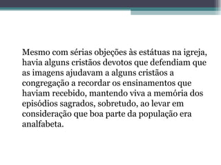 Mesmo com sérias objeções às estátuas na igreja,
havia alguns cristãos devotos que defendiam que
as imagens ajudavam a alguns cristãos a
congregação a recordar os ensinamentos que
haviam recebido, mantendo viva a memória dos
episódios sagrados, sobretudo, ao levar em
consideração que boa parte da população era
analfabeta.
 