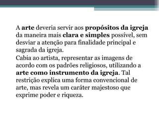A arte deveria servir aos propósitos da igreja
da maneira mais clara e simples possível, sem
desviar a atenção para finalidade principal e
sagrada da igreja.
Cabia ao artista, representar as imagens de
acordo com os padrões religiosos, utilizando a
arte como instrumento da igreja. Tal
restrição explica uma forma convencional de
arte, mas revela um caráter majestoso que
exprime poder e riqueza.
 