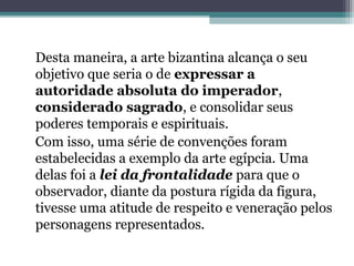 Desta maneira, a arte bizantina alcança o seu
objetivo que seria o de expressar a
autoridade absoluta do imperador,
considerado sagrado, e consolidar seus
poderes temporais e espirituais.
Com isso, uma série de convenções foram
estabelecidas a exemplo da arte egípcia. Uma
delas foi a lei da frontalidade para que o
observador, diante da postura rígida da figura,
tivesse uma atitude de respeito e veneração pelos
personagens representados.
 
