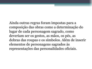 Ainda outras regras foram impostas para a
composição das obras como a determinação do
lugar de cada personagem sagrado, como
deveriam ser os gestos, as mãos, os pés, as
dobras das roupas e os símbolos. Além de inserir
elementos de personagens sagrados às
representações das personalidades oficiais.
 