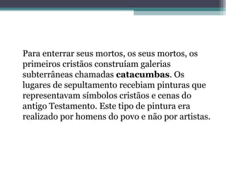 Para enterrar seus mortos, os seus mortos, os 
primeiros cristãos construíam galerias 
subterrâneas chamadas catacumbas. Os 
lugares de sepultamento recebiam pinturas que 
representavam símbolos cristãos e cenas do 
antigo Testamento. Este tipo de pintura era 
realizado por homens do povo e não por artistas. 
 