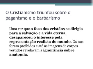 O Cristianismo triunfou sobre o 
paganismo e o barbarismo 
Uma vez que o foco dos cristãos se dirigia 
para a salvação e a vida eterna, 
desapareceu o interesse pela 
representação realista do mundo. Os nus 
foram proibidos e até as imagens de corpos 
vestidos revelavam a ignorância sobre 
anatomia. 
 
