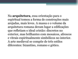 Na arquitetura, essa orientação para o 
espiritual tomou a forma de construções mais 
arejadas, mais leves. A massa e o volume da 
arquitetura romana deram lugar a edificações 
que refletiam o ideal cristão: discretos no 
exterior, mas brilhantes com mosaicos, afrescos 
e vitrais espiritualmente simbólicos no interior. 
A arte medieval se compõe de três estilos 
diferentes: bizantino, romano e gótico. 
 