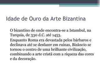 Idade de Ouro da Arte Bizantina 
O bizantino de onde encontra-se a Istambul, na 
Turquia, de 330 d.C. até 1453. 
Enquanto Roma era devastada pelos bárbaros e 
declinava até se desfazer em ruínas, Bizâncio se 
tornou o centro de uma brilhante civilização, 
combinando a arte cristã com a riqueza das cores 
e da decoração. 
 