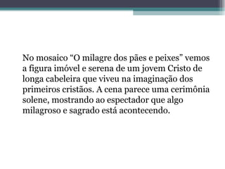 No mosaico “O milagre dos pães e peixes” vemos 
a figura imóvel e serena de um jovem Cristo de 
longa cabeleira que viveu na imaginação dos 
primeiros cristãos. A cena parece uma cerimônia 
solene, mostrando ao espectador que algo 
milagroso e sagrado está acontecendo. 
 