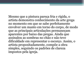 Mesmo que a pintura pareça fria e rígida, o 
artista demonstra conhecimento da arte grega 
no momento em que se sabe perfeitamente 
envolver um manto em torno do corpo, de modo 
que as principais articulações permaneçam 
aparentes por baixo das pregas. Ainda que 
assinalou as sombras no chão e não teve 
dificuldade em representar o escorço. Assim, o 
artista propositadamente, compõe a obra 
simples, seguindo os padrões de clareza 
impostos pela igreja. 
 