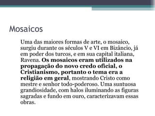 Mosaicos 
Uma das maiores formas de arte, o mosaico, 
surgiu durante os séculos V e VI em Bizâncio, já 
em poder dos turcos, e em sua capital italiana, 
Ravena. Os mosaicos eram utilizados na 
propagação do novo credo oficial, o 
Cristianismo, portanto o tema era a 
religião em geral, mostrando Cristo como 
mestre e senhor todo-poderoso. Uma suntuosa 
grandiosidade, com halos iluminando as figuras 
sagradas e fundo em ouro, caracterizavam essas 
obras. 
 