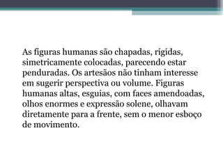 As figuras humanas são chapadas, rígidas, 
simetricamente colocadas, parecendo estar 
penduradas. Os artesãos não tinham interesse 
em sugerir perspectiva ou volume. Figuras 
humanas altas, esguias, com faces amendoadas, 
olhos enormes e expressão solene, olhavam 
diretamente para a frente, sem o menor esboço 
de movimento. 
 