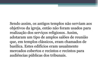 Sendo assim, os antigos templos não serviam aos 
objetivos da igreja, então não foram usados para 
realização dos serviços religiosos. Assim, 
adotaram um tipo de amplos salões de reunião 
que, em templos clássicos, eram chamados de 
basílica. Estes edifícios eram usualmente 
mercados cobertos e recintos e recintos para 
audiências públicas dos tribunais. 
 