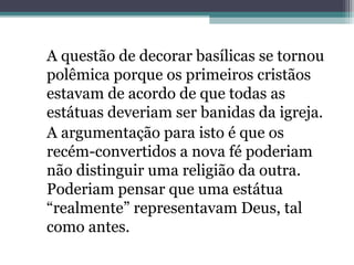A questão de decorar basílicas se tornou 
polêmica porque os primeiros cristãos 
estavam de acordo de que todas as 
estátuas deveriam ser banidas da igreja. 
A argumentação para isto é que os 
recém-convertidos a nova fé poderiam 
não distinguir uma religião da outra. 
Poderiam pensar que uma estátua 
“realmente” representavam Deus, tal 
como antes. 
 