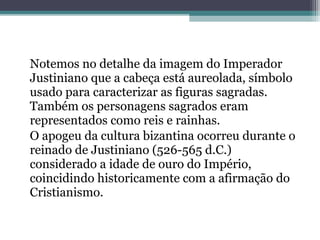 Notemos no detalhe da imagem do Imperador 
Justiniano que a cabeça está aureolada, símbolo 
usado para caracterizar as figuras sagradas. 
Também os personagens sagrados eram 
representados como reis e rainhas. 
O apogeu da cultura bizantina ocorreu durante o 
reinado de Justiniano (526-565 d.C.) 
considerado a idade de ouro do Império, 
coincidindo historicamente com a afirmação do 
Cristianismo. 
 