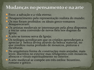Foco: a salvação e a vida eterna;
Desaparecimento pela representação realista do mundo;
Os nus foram proibidos: os ideais greco-romanos
desapareceram;
Os artistas medievais se interessavam pela alma dispostos
a iniciar uma conversão de novos fiéis nos dogmas da
Igreja;
A arte se tornou serva da Igreja;
Os teólogos acreditavam que os cristãos aprenderiam a
apreciar a beleza divina através da beleza material, no
que resultou numa profusão de mosaicos, pinturas e
esculturas.
Na arquitetura forma de construções mais arejadas, mais
leves: discretos no exterior mas refulgentes com mosaicos,
afrescos e vitrais espiritualmente no interior.
A arte medieval se compõe em três estilos: bizantino,
romano e gótico.
 