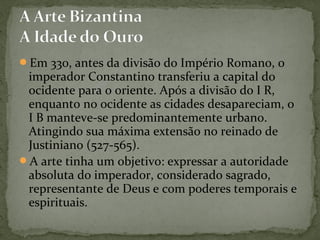 Em 330, antes da divisão do Império Romano, o
imperador Constantino transferiu a capital do
ocidente para o oriente. Após a divisão do I R,
enquanto no ocidente as cidades desapareciam, o
I B manteve-se predominantemente urbano.
Atingindo sua máxima extensão no reinado de
Justiniano (527-565).
A arte tinha um objetivo: expressar a autoridade
absoluta do imperador, considerado sagrado,
representante de Deus e com poderes temporais e
espirituais.
 