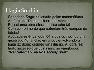 Sabedoria Sagrada’ criado pelos matemáticos
Antêmio de Tales e Isidoro de Mileto
Possui uma atmosfera mística oriental
Com comprimento que caberiam três campos de
futebol
Abóbada esférica, com 04 arcos compondo um
quadrado 40 janelas em arcos envolvendo a
base do domo criando uma ilusão. A obra fez
tanto sucesso que Justiniano se vangloriou:
“Rei Salomão, eu vos sobrepujei!”
 