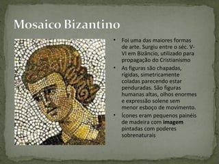 • Foi uma das maiores formas
de arte. Surgiu entre o séc. V-
VI em Bizâncio, utilizado para
propagação do Cristianismo
• As figuras são chapadas,
rígidas, simetricamente
coladas parecendo estar
penduradas. São figuras
humanas altas, olhos enormes
e expressão solene sem
menor esboço de movimento.
• Ícones eram pequenos painéis
de madeira com imagem
pintadas com poderes
sobrenaturais
 