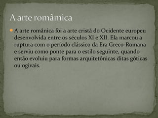 A arte românica foi a arte cristã do Ocidente europeu
desenvolvida entre os séculos XI e XII. Ela marcou a
ruptura com o período clássico da Era Greco-Romana
e serviu como ponte para o estilo seguinte, quando
então evoluiu para formas arquitetônicas ditas góticas
ou ogivais.
 