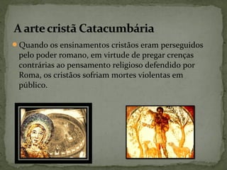 Quando os ensinamentos cristãos eram perseguidos
pelo poder romano, em virtude de pregar crenças
contrárias ao pensamento religioso defendido por
Roma, os cristãos sofriam mortes violentas em
público.
 