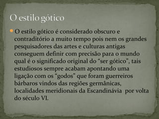 O estilo gótico é considerado obscuro e
contraditório a muito tempo pois nem os grandes
pesquisadores das artes e culturas antigas
conseguem definir com precisão para o mundo
qual é o significado original do “ser gótico”, tais
estudiosos sempre acabam apontando uma
ligação com os “godos” que foram guerreiros
bárbaros vindos das regiões germânicas,
localidades meridionais da Escandinávia por volta
do século VI.
 