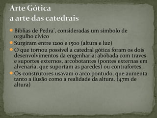 Bíblias de Pedra’, consideradas um símbolo de
orgulho cívico
Surgiram entre 1200 e 1500 (altura e luz)
O que tornou possível a catedral gótica foram os dois
desenvolvimentos da engenharia: abóbada com traves
e suportes externos, arcobotantes (pontes externas em
alvenaria, que suportam as paredes) ou contrafortes.
Os construtores usavam o arco pontudo, que aumenta
tanto a ilusão como a realidade da altura. (47m de
altura)
 