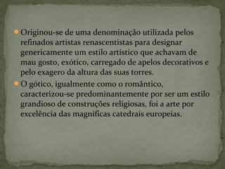 Originou-se de uma denominação utilizada pelos
refinados artistas renascentistas para designar
genericamente um estilo artístico que achavam de
mau gosto, exótico, carregado de apelos decorativos e
pelo exagero da altura das suas torres.
O gótico, igualmente como o romântico,
caracterizou-se predominantemente por ser um estilo
grandioso de construções religiosas, foi a arte por
excelência das magníficas catedrais europeias.
 