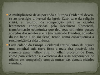 A multiplicação delas por toda a Europa Ocidental deveu-
se ao prestígio universal da Igreja Católica e da religião
cristã, e resultou da competição entre as cidades
lentamente enriquecidas pela Revolução Comercial,
transformação econômica que deu seus primeiros passos
ao redor dos séculos 11 e 12 (na região do Flandres, ao redor
do rio Reno e do rio Sena) tendo como consequência a
ressurreição da vida urbana.
Cada cidade da Europa Ocidental tratou então de erguer
uma catedral cuja torre fosse a mais alta possível, não
somente para melhor atrair o olhar protetor de Deus,
como para celebrar a excelência das suas corporações de
ofícios em competição com as outras das demais cidades
vizinhas.
 