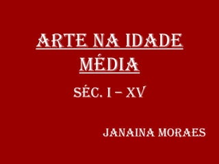 ARTE NA IDADE
MÉDIA
SÉC. I – XV
JANAINA MORAES
 
