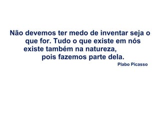 Não devemos ter medo de inventar seja o que for. Tudo o que existe em nós existe também na natureza,  pois fazemos parte dela. Plabo Picasso 