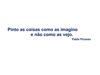 Pinto as coisas como as imagino  e não como as vejo. Pablo Picasso 