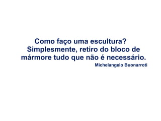 Como faço uma escultura?  Simplesmente, retiro do bloco de mármore tudo que não é necessário. Michelangelo Buonarroti 