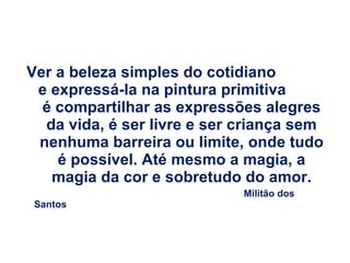 Ver a beleza simples do cotidiano  e expressá-la na pintura primitiva  é compartilhar as expressões alegres da vida, é ser livre e ser criança sem nenhuma barreira ou limite, onde tudo é possível. Até mesmo a magia, a magia da cor e sobretudo do amor. Militão dos Santos 