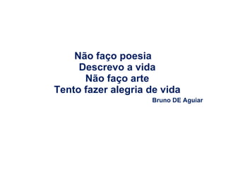 Não faço poesia Descrevo a vida Não faço arte Tento fazer alegria de vida Bruno DE Aguiar 