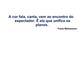 A cor fala, canta, vem ao encontro do espectador. É ela que unifica os planos.  Franz Weissmann 