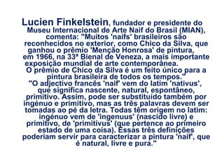 Lucien Finkelstein , fundador e presidente do Museu Internacional de Arte Naif do Brasil (MIAN), comenta: "Muitos 'naifs' brasileiros são reconhecidos no exterior, como Chico da Silva, que ganhou o prêmio 'Menção Honrosa' de pintura,  em 1966, na 33ª Bienal de Veneza, a mais importante exposição mundial de arte contemporânea.  O prêmio de Chico da Silva é um feito único para a pintura brasileira de todos os tempos." "O adjectivo francês 'naif' vem do latim 'nativus',  que significa nascente, natural, espontâneo, primitivo. Assim, pode ser substituído também por ingénuo e primitivo, mas as três palavras devem ser tomadas ao pé da letra. Todas têm origem no latim: ingénuo vem de 'ingenuus' (nascido livre) e primitivo, de 'primitivus' (que pertence ao primeiro estado de uma coisa). Essas três definições poderiam servir para caracterizar a pintura 'naif', que é natural, livre e pura." 