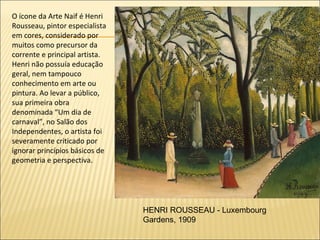 O ícone da Arte Naif é Henri
Rousseau, pintor especialista
em cores, considerado por
muitos como precursor da
corrente e principal artista.
Henri não possuía educação
geral, nem tampouco
conhecimento em arte ou
pintura. Ao levar a público,
sua primeira obra
denominada “Um dia de
carnaval”, no Salão dos
Independentes, o artista foi
severamente criticado por
ignorar princípios básicos de
geometria e perspectiva.




                                HENRI ROUSSEAU - Luxembourg
                                Gardens, 1909
 