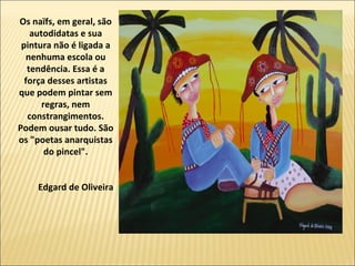 Os naïfs, em geral, são
    autodidatas e sua
 pintura não é ligada a
  nenhuma escola ou
   tendência. Essa é a
  força desses artistas
que podem pintar sem
       regras, nem
   constrangimentos.
Podem ousar tudo. São
os "poetas anarquistas
        do pincel".


    Edgard de Oliveira
 