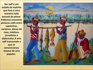 Ser naïf é um
 estado de espírito
  que leva a uma
    maneira toda
 pessoal de pintar.
Podemos encontrar
pintores naïfs entre
     sapateiros,
carteiros, donas de
   casa, médicos,
    jornalistas e
 diplomatas.A arte
 naïf transcende o
       que se
   convencionou
  chamar de arte
      popular.
 