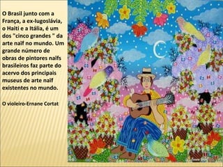O Brasil junto com a
França, a ex-Iugoslávia,
o Haiti e a Itália, é um
dos "cinco grandes " da
arte naïf no mundo. Um
grande número de
obras de pintores naïfs
brasileiros faz parte do
acervo dos principais
museus de arte naïf
existentes no mundo.

O violeiro-Ernane Cortat
 