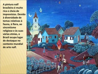 A pintura naïf
brasileira é muito
rica e cheia de
imprevistos. Devido
à diversidade de
temas relativos à
fauna, à flora, ao
sincretismo
religioso e às suas
várias etnias, o
Brasil ocupa lugar
de destaque no
contexto mundial
de arte naïf.
 