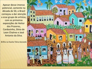 Apesar desse imenso
 potencial, somente na
 década de 50, o Brasil
começou a dar atenção
a esse grupo de artistas,
    com as primeiras
  exposições de Heitor
      dos Prazeres,
  Cardosinho, Silvia de
  Leon Chalreo e José
    Antonio da Silva.

Brilho na favela-Tânia Azevedo
 