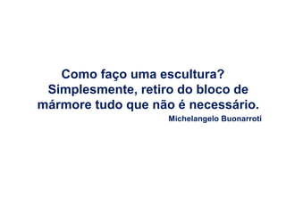 Como faço uma escultura?
Simplesmente, retiro do bloco de
mármore tudo que não é necessário.
Michelangelo Buonarroti

 