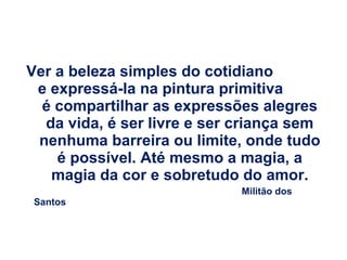 Ver a beleza simples do cotidiano
e expressá-la na pintura primitiva
é compartilhar as expressões alegres
da vida, é ser livre e ser criança sem
nenhuma barreira ou limite, onde tudo
é possível. Até mesmo a magia, a
magia da cor e sobretudo do amor.
Santos

Militão dos

 