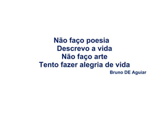 Não faço poesia
Descrevo a vida
Não faço arte
Tento fazer alegria de vida
Bruno DE Aguiar

 