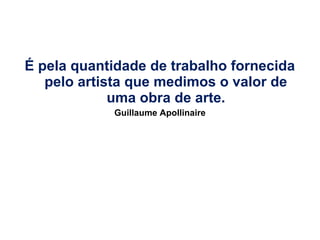 É pela quantidade de trabalho fornecida
pelo artista que medimos o valor de
uma obra de arte.
Guillaume Apollinaire

 