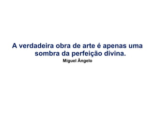 A verdadeira obra de arte é apenas uma
sombra da perfeição divina.
Miguel Ângelo

 