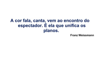 A cor fala, canta, vem ao encontro do
espectador. É ela que unifica os
planos.
Franz Weissmann

 