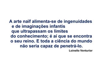 A arte naïf alimenta-se de ingenuidades
e de imaginações infantis
que ultrapassam os limites
do conhecimento; é aí que se encontra
o seu reino. E toda a ciência do mundo
não seria capaz de penetrá-lo.
Loinello Venturior

 